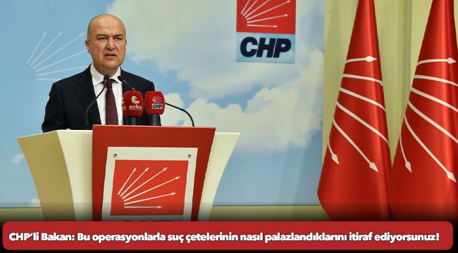  CHP’li Bakan: Bu operasyonlarla suç çetelerinin nasıl palazlandıklarını itiraf ediyorsunuz!