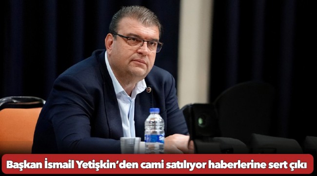 Başkan İsmail Yetişkin’den cami satılıyor haberlerine sert çıkış